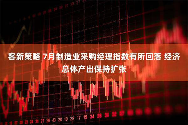 客新策略 7月制造业采购经理指数有所回落 经济总体产出保持扩张