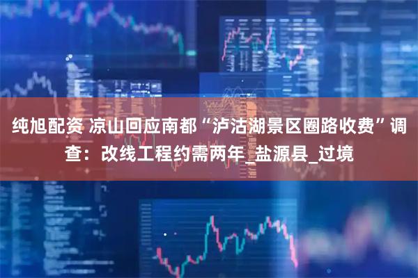 纯旭配资 凉山回应南都“泸沽湖景区圈路收费”调查：改线工程约需两年_盐源县_过境