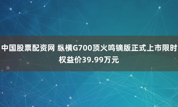 中国股票配资网 纵横G700顶火鸣镝版正式上市限时权益价39.99万元