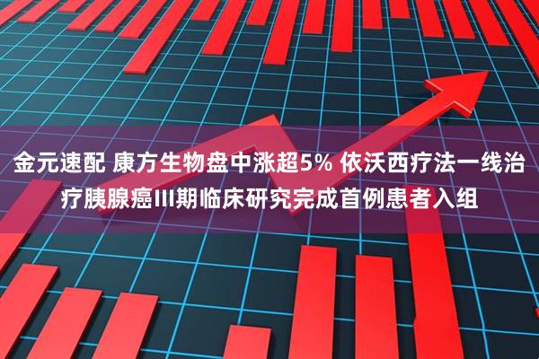 金元速配 康方生物盘中涨超5% 依沃西疗法一线治疗胰腺癌III期临床研究完成首例患者入组