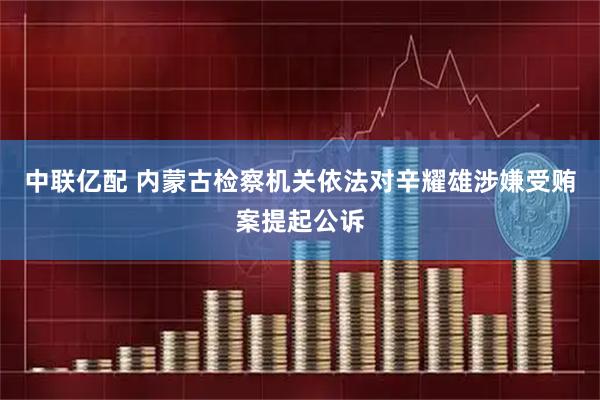 中联亿配 内蒙古检察机关依法对辛耀雄涉嫌受贿案提起公诉