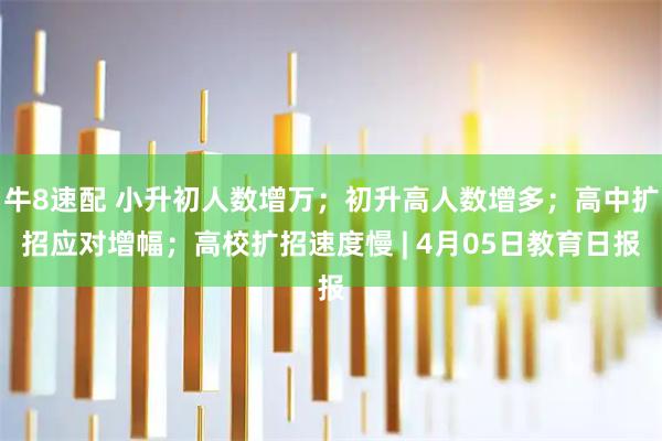 牛8速配 小升初人数增万；初升高人数增多；高中扩招应对增幅；高校扩招速度慢 | 4月05日教育日报