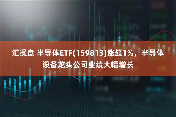 汇操盘 半导体ETF(159813)涨超1%，半导体设备龙头公司业绩大幅增长