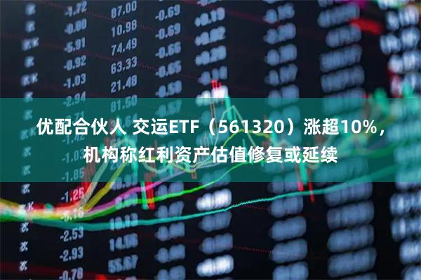 优配合伙人 交运ETF（561320）涨超10%，机构称红利资产估值修复或延续