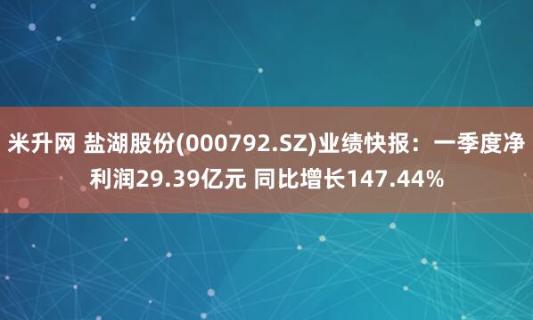米升网 盐湖股份(000792.SZ)业绩快报：一季度净利润29.39亿元 同比增长147.44%