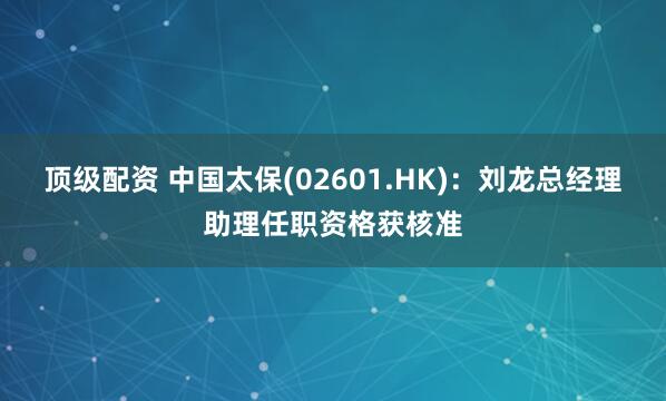 顶级配资 中国太保(02601.HK)：刘龙总经理助理任职资格获核准