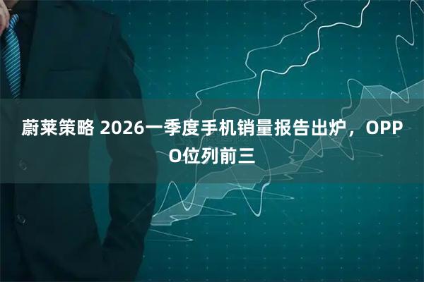 蔚莱策略 2026一季度手机销量报告出炉，OPPO位列前三